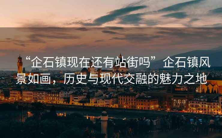 “企石鎮現在還有站街嗎”企石鎮風(fēng)景如畫(huà)，歷史與現代交融的魅力之地