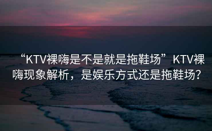 “KTV裸嗨是不是就是拖鞋場(chǎng)”KTV裸嗨現象解析，是娛樂(lè )方式還是拖鞋場(chǎng)？