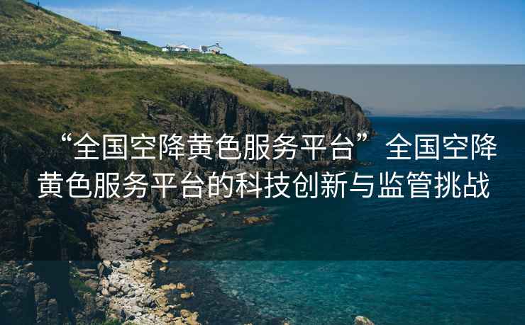 “全國空降黃色服務(wù)平臺”全國空降黃色服務(wù)平臺的科技創(chuàng  )新與監管挑戰