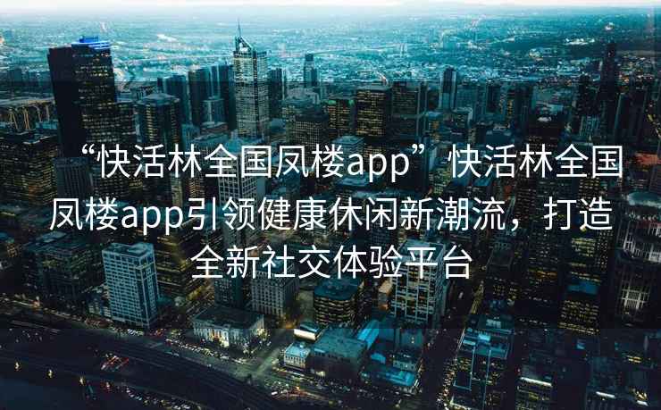 “快活林全國鳳樓app”快活林全國鳳樓app引領(lǐng)健康休閑新潮流，打造全新社交體驗平臺