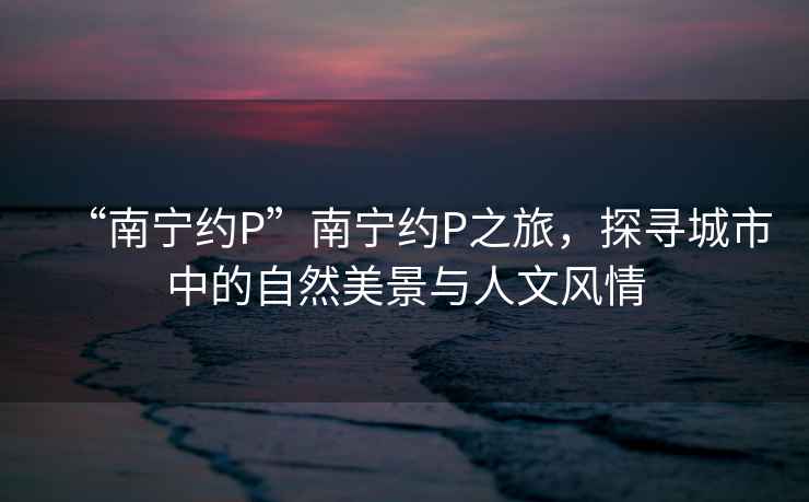 “南寧約P”南寧約P之旅，探尋城市中的自然美景與人文風(fēng)情