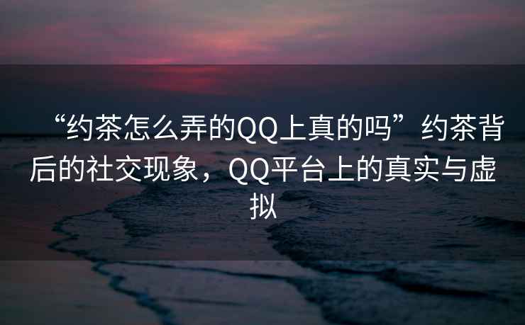 “約茶怎么弄的QQ上真的嗎”約茶背后的社交現象，QQ平臺上的真實(shí)與虛擬
