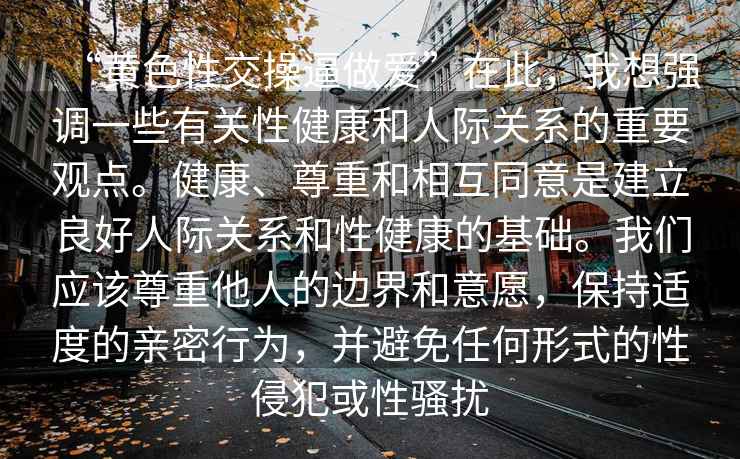 “黃色性交操逼做愛(ài)”在此，我想強調一些有關(guān)性健康和人際關(guān)系的重要觀(guān)點(diǎn)。健康、尊重和相互同意是建立良好人際關(guān)系和性健康的基礎。我們應該尊重他人的邊界和意愿，保持適度的親密行為，并避免任何形式的性侵犯或性騷擾