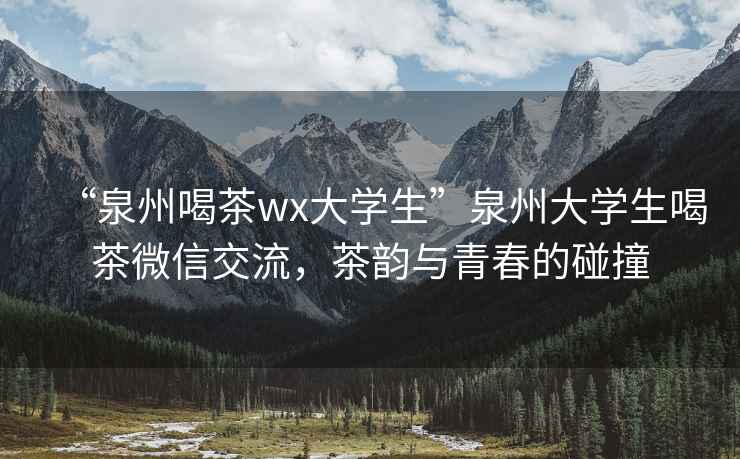 “泉州喝茶wx大學(xué)生”泉州大學(xué)生喝茶微信交流，茶韻與青春的碰撞