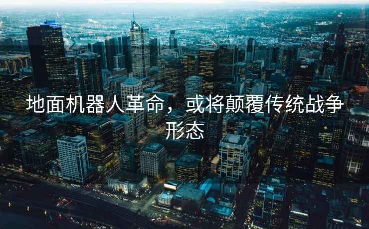 地面機器人革命，或將顛覆傳統戰爭形態(tài)
