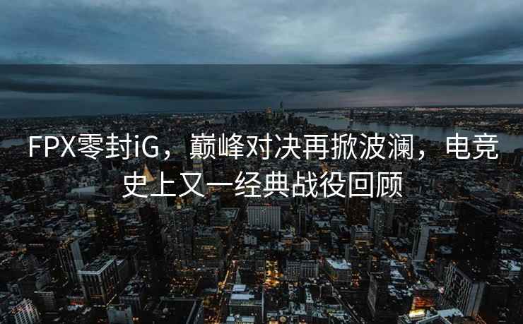 FPX零封iG，巔峰對決再掀波瀾，電競史上又一經(jīng)典戰役回顧