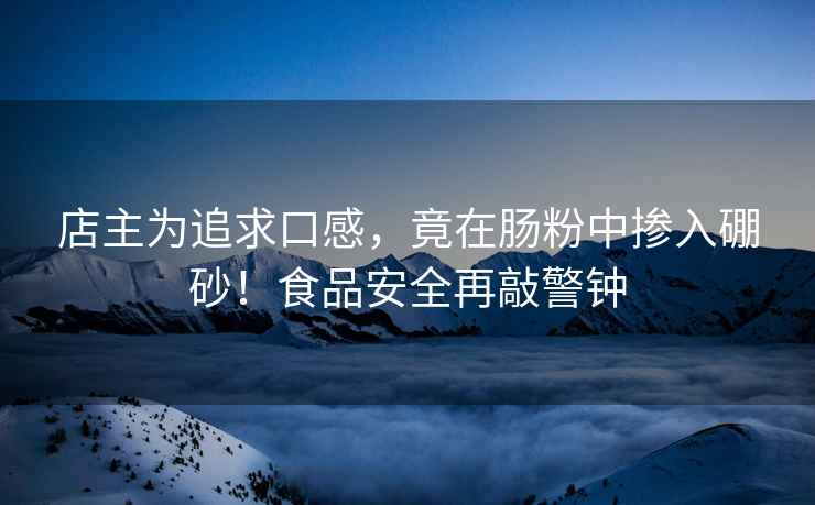 店主為追求口感，竟在腸粉中摻入硼砂！食品安全再敲警鐘