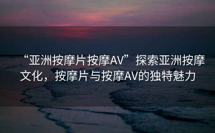 “亞洲按摩片按摩AV”探索亞洲按摩文化，按摩片與按摩AV的獨特魅力