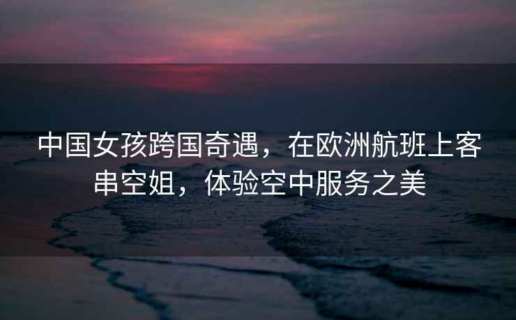 中國女孩跨國奇遇，在歐洲航班上客串空姐，體驗空中服務(wù)之美