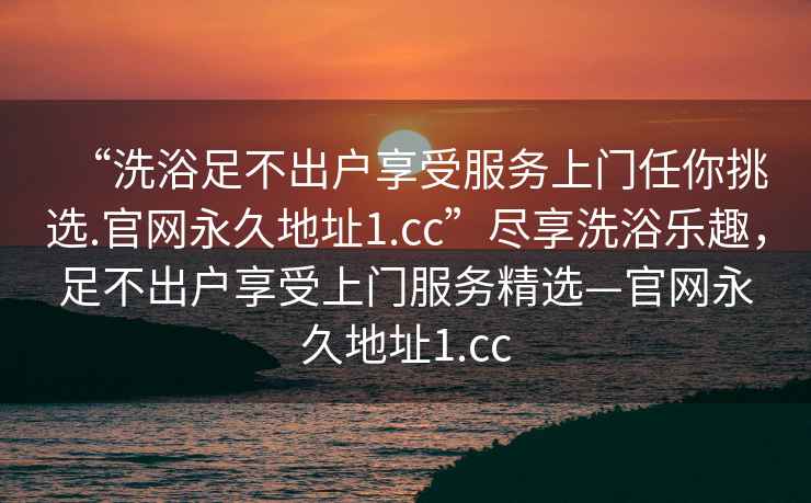 “洗浴足不出戶(hù)享受服務(wù)上門(mén)任你挑選.官網(wǎng)永久地址1.cc”盡享洗浴樂(lè )趣，足不出戶(hù)享受上門(mén)服務(wù)精選—官網(wǎng)永久地址1.cc