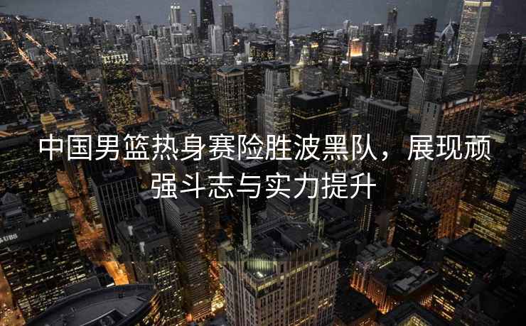 中國男籃熱身賽險勝波黑隊，展現頑強斗志與實(shí)力提升