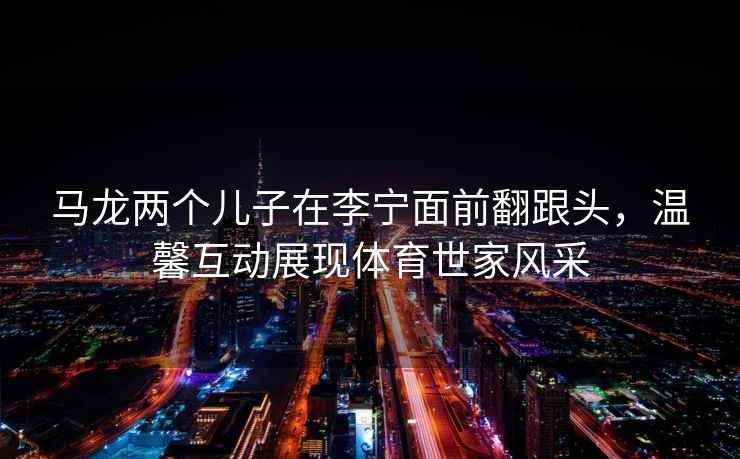 馬龍兩個(gè)兒子在李寧面前翻跟頭，溫馨互動(dòng)展現體育世家風(fēng)采