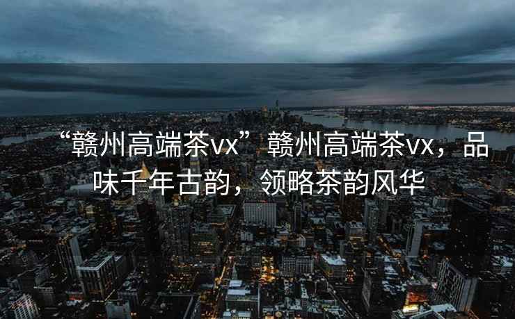 “贛州高端茶vx”贛州高端茶vx，品味千年古韻，領(lǐng)略茶韻風(fēng)華