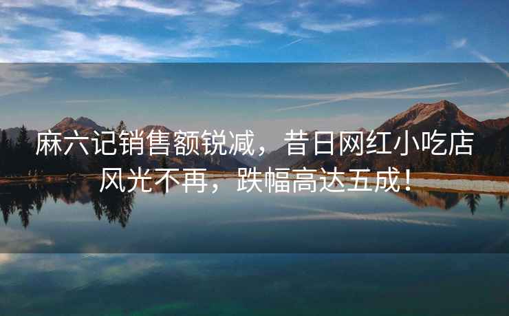 麻六記銷(xiāo)售額銳減，昔日網(wǎng)紅小吃店風(fēng)光不再，跌幅高達五成！