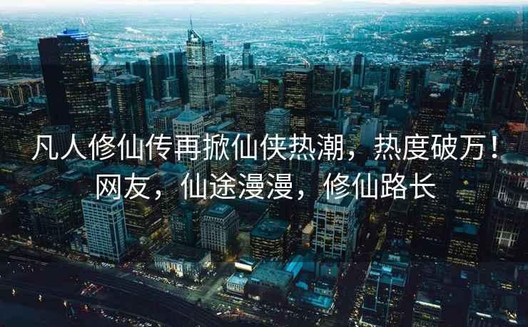 凡人修仙傳再掀仙俠熱潮，熱度破萬(wàn)！網(wǎng)友，仙途漫漫，修仙路長(cháng)