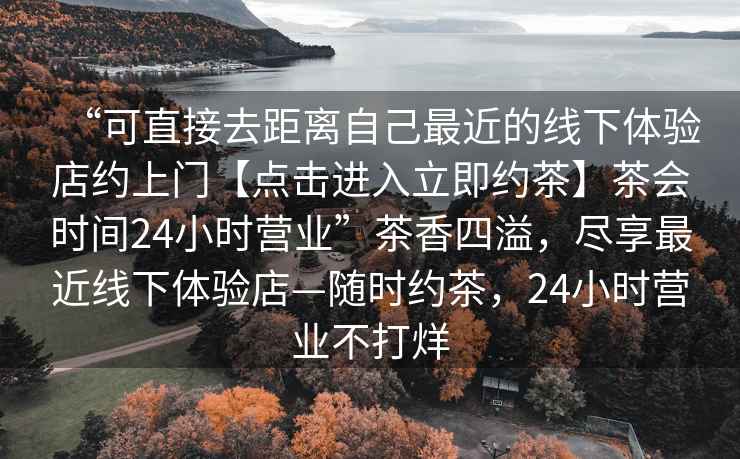“可直接去距離自己最近的線(xiàn)下體驗店約上門(mén)【點(diǎn)擊進(jìn)入立即約茶】茶會(huì )時(shí)間24小時(shí)營(yíng)業(yè)”茶香四溢，盡享最近線(xiàn)下體驗店—隨時(shí)約茶，24小時(shí)營(yíng)業(yè)不打烊