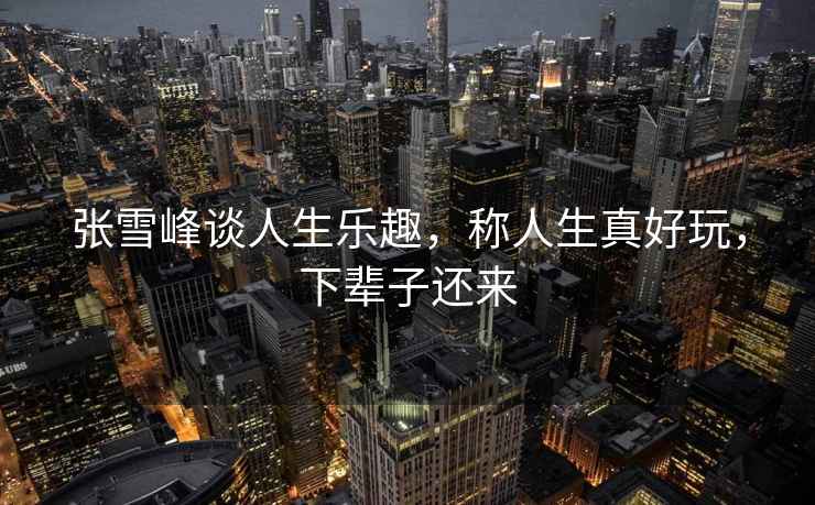 張雪峰談人生樂(lè )趣，稱(chēng)人生真好玩，下輩子還來(lái)