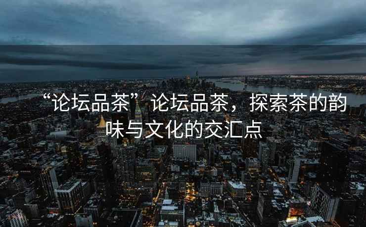 “論壇品茶”論壇品茶，探索茶的韻味與文化的交匯點(diǎn)