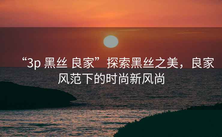 “3p 黑絲 良家”探索黑絲之美，良家風(fēng)范下的時(shí)尚新風(fēng)尚