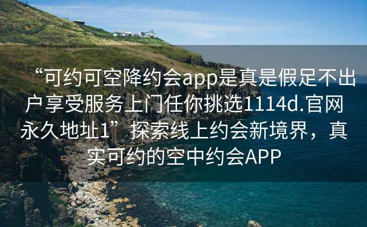 “可約可空降約會(huì )app是真是假足不出戶(hù)享受服務(wù)上門(mén)任你挑選1114d.官網(wǎng)永久地址1”探索線(xiàn)上約會(huì )新境界，真實(shí)可約的空中約會(huì )APP