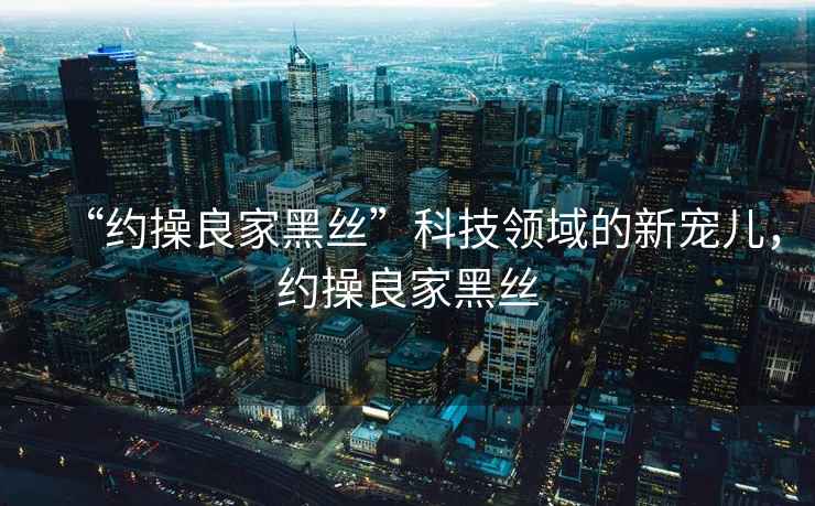 “約操良家黑絲”科技領(lǐng)域的新寵兒，約操良家黑絲