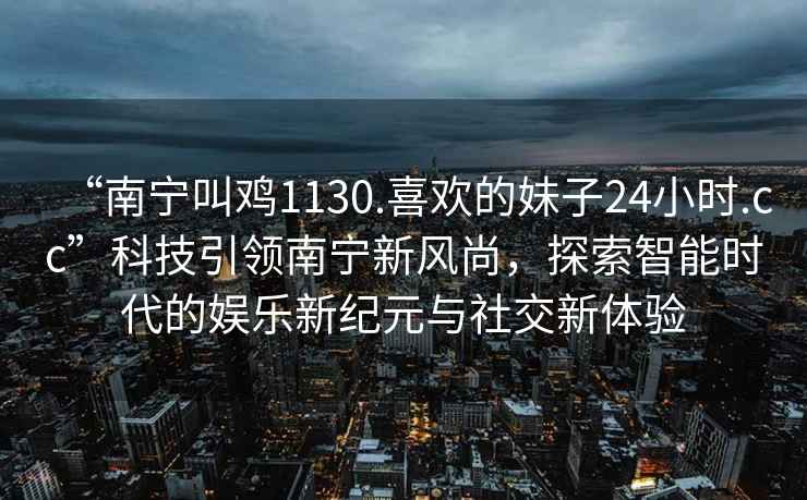 “南寧叫雞1130.喜歡的妹子24小時(shí).cc”科技引領(lǐng)南寧新風(fēng)尚，探索智能時(shí)代的娛樂(lè )新紀元與社交新體驗