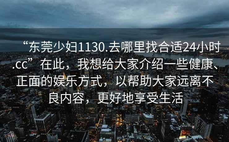 “東莞少婦1130.去哪里找合適24小時(shí).cc”在此，我想給大家介紹一些健康、正面的娛樂(lè )方式，以幫助大家遠離不良內容，更好地享受生活