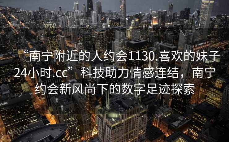 “南寧附近的人約會(huì )1130.喜歡的妹子24小時(shí).cc”科技助力情感連結，南寧約會(huì )新風(fēng)尚下的數字足跡探索
