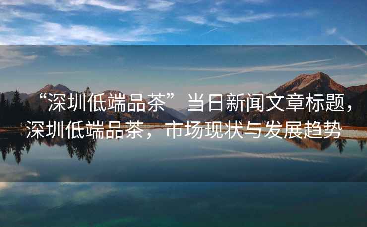 “深圳低端品茶”當日新聞文章標題，深圳低端品茶，市場(chǎng)現狀與發(fā)展趨勢