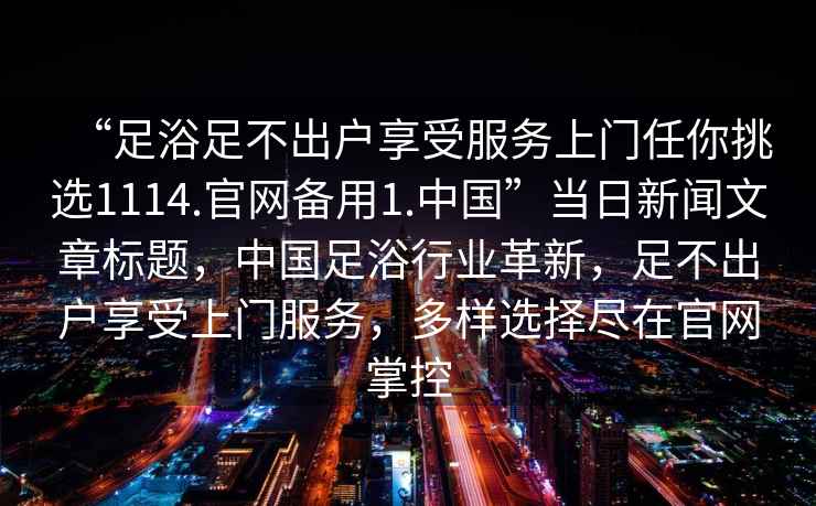 “足浴足不出戶(hù)享受服務(wù)上門(mén)任你挑選1114.官網(wǎng)備用1.中國”當日新聞文章標題，中國足浴行業(yè)革新，足不出戶(hù)享受上門(mén)服務(wù)，多樣選擇盡在官網(wǎng)掌控