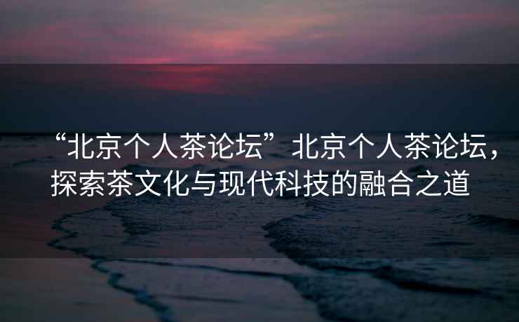 “北京個(gè)人茶論壇”北京個(gè)人茶論壇，探索茶文化與現代科技的融合之道