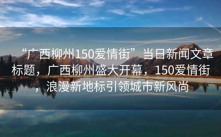 “廣西柳州150愛(ài)情街”當日新聞文章標題，廣西柳州盛大開(kāi)幕，150愛(ài)情街，浪漫新地標引領(lǐng)城市新風(fēng)尚