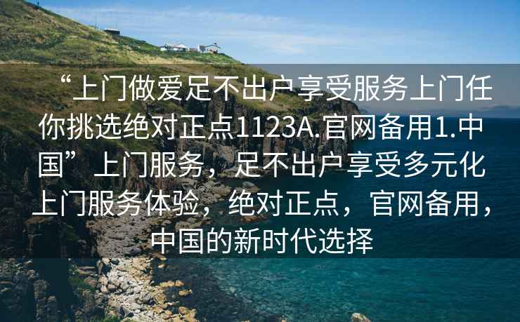 “上門(mén)做愛(ài)足不出戶(hù)享受服務(wù)上門(mén)任你挑選絕對正點(diǎn)1123A.官網(wǎng)備用1.中國”上門(mén)服務(wù)，足不出戶(hù)享受多元化上門(mén)服務(wù)體驗，絕對正點(diǎn)，官網(wǎng)備用，中國的新時(shí)代選擇