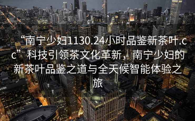 “南寧少婦1130.24小時(shí)品鑒新茶葉.cc”科技引領(lǐng)茶文化革新，南寧少婦的新茶葉品鑒之道與全天候智能體驗之旅