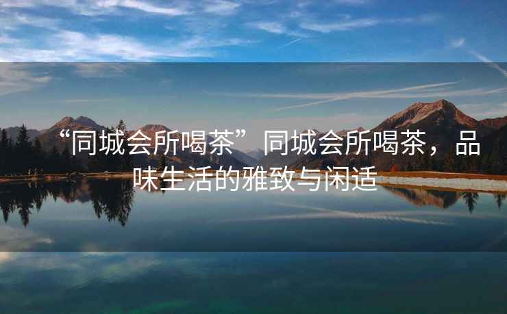 “同城會(huì )所喝茶”同城會(huì )所喝茶，品味生活的雅致與閑適