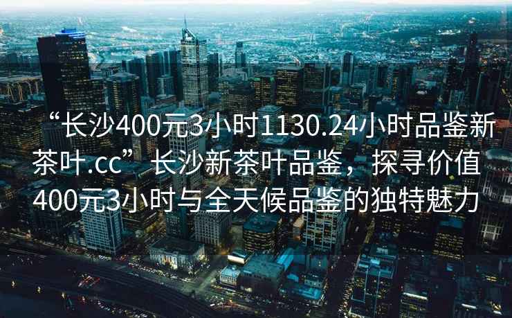 “長(cháng)沙400元3小時(shí)1130.24小時(shí)品鑒新茶葉.cc”長(cháng)沙新茶葉品鑒，探尋價(jià)值400元3小時(shí)與全天候品鑒的獨特魅力