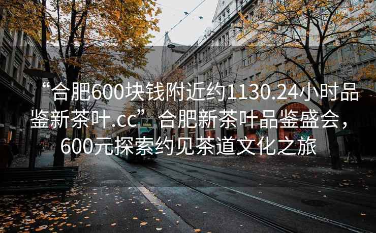 “合肥600塊錢(qián)附近約1130.24小時(shí)品鑒新茶葉.cc”合肥新茶葉品鑒盛會(huì )，600元探索約見(jiàn)茶道文化之旅