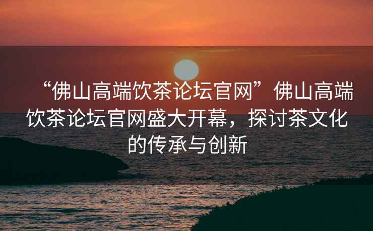 “佛山高端飲茶論壇官網(wǎng)”佛山高端飲茶論壇官網(wǎng)盛大開(kāi)幕，探討茶文化的傳承與創(chuàng  )新