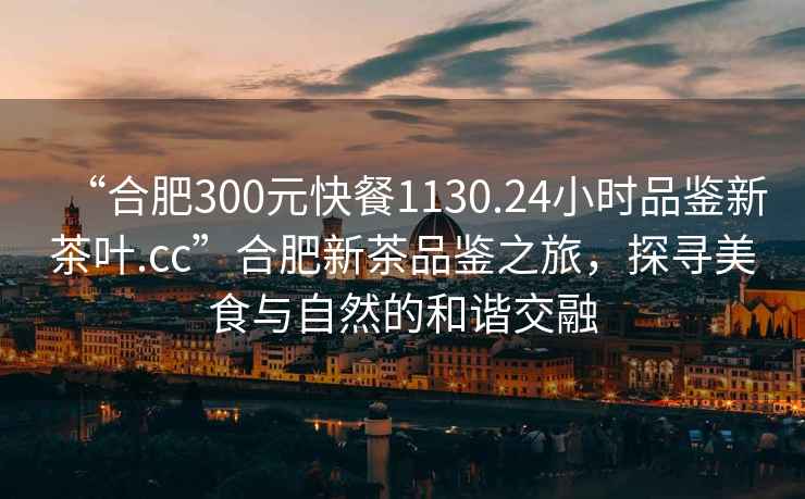 “合肥300元快餐1130.24小時(shí)品鑒新茶葉.cc”合肥新茶品鑒之旅，探尋美食與自然的和諧交融