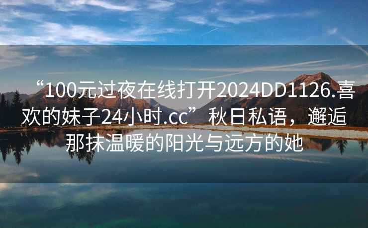 “100元過(guò)夜在線(xiàn)打開(kāi)2024DD1126.喜歡的妹子24小時(shí).cc”秋日私語(yǔ)，邂逅那抹溫暖的陽(yáng)光與遠方的她