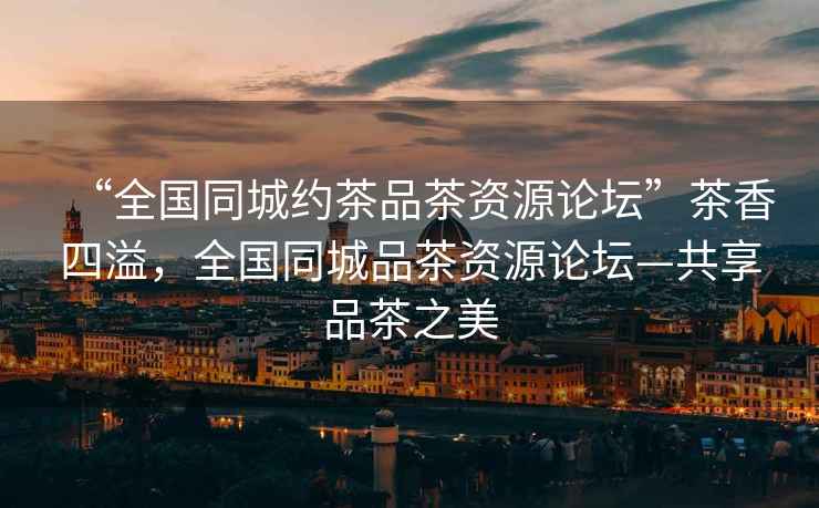 “全國同城約茶品茶資源論壇”茶香四溢，全國同城品茶資源論壇—共享品茶之美