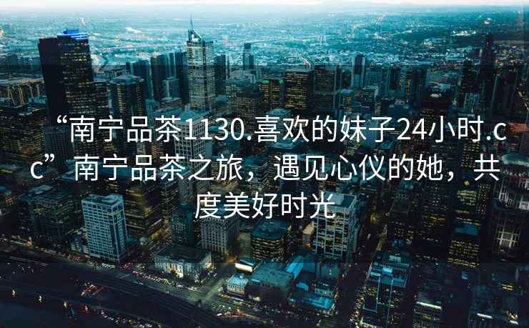 “南寧品茶1130.喜歡的妹子24小時(shí).cc”南寧品茶之旅，遇見(jiàn)心儀的她，共度美好時(shí)光