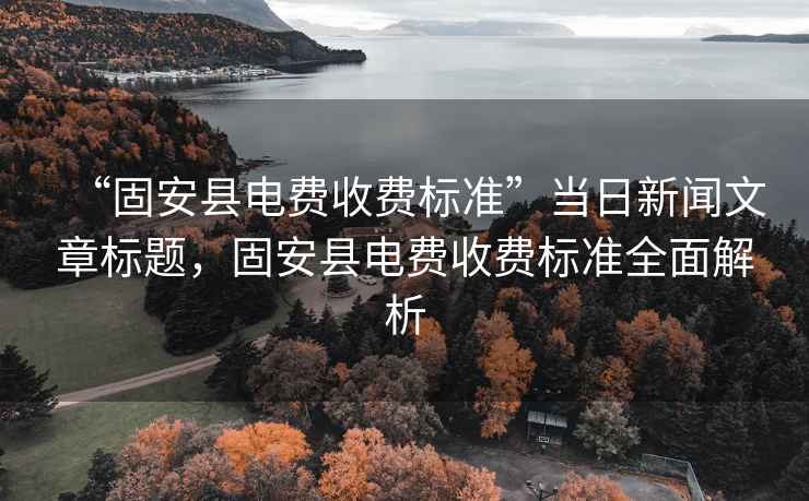 “固安縣電費收費標準”當日新聞文章標題，固安縣電費收費標準全面解析