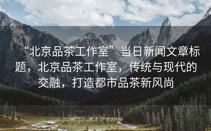“北京品茶工作室”當日新聞文章標題，北京品茶工作室，傳統與現代的交融，打造都市品茶新風(fēng)尚