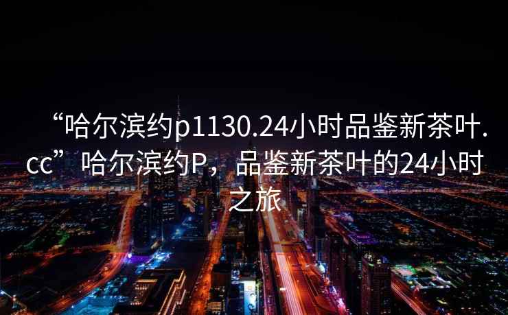 “哈爾濱約p1130.24小時(shí)品鑒新茶葉.cc”哈爾濱約P，品鑒新茶葉的24小時(shí)之旅