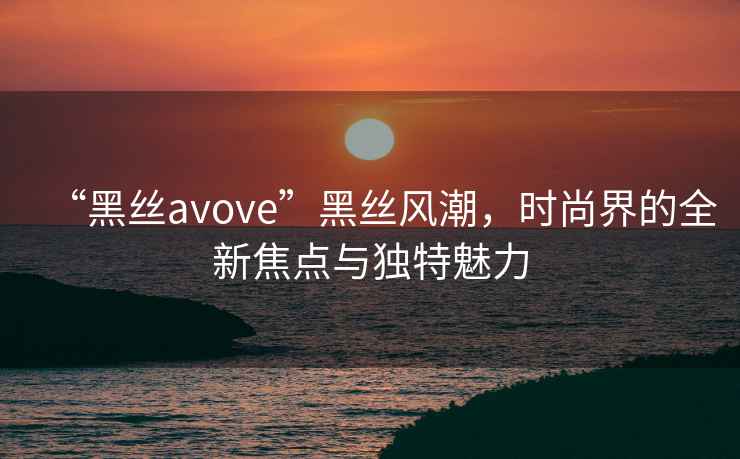 “黑絲avove”黑絲風(fēng)潮，時(shí)尚界的全新焦點(diǎn)與獨特魅力