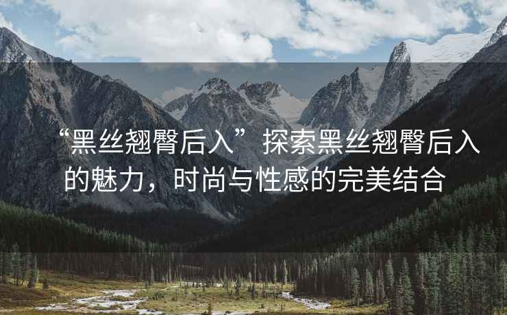 “黑絲翹臀后入”探索黑絲翹臀后入的魅力，時(shí)尚與性感的完美結合
