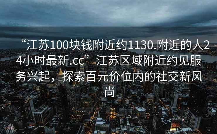 “江蘇100塊錢(qián)附近約1130.附近的人24小時(shí)最新.cc”江蘇區域附近約見(jiàn)服務(wù)興起，探索百元價(jià)位內的社交新風(fēng)尚