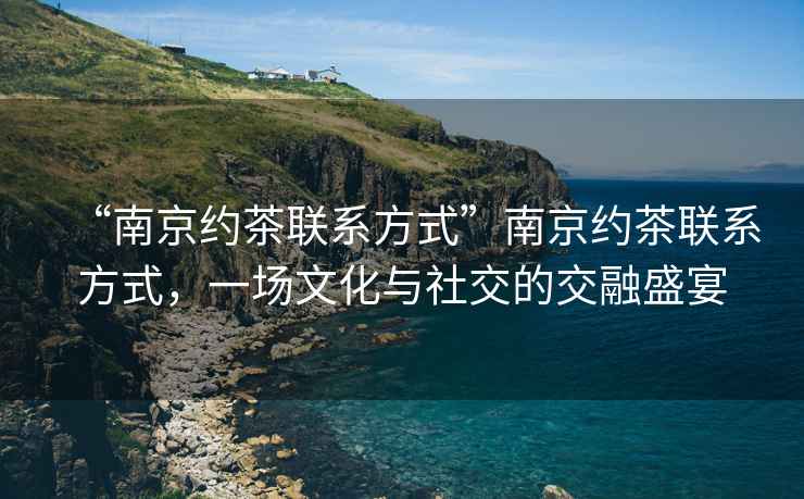 “南京約茶聯(lián)系方式”南京約茶聯(lián)系方式，一場(chǎng)文化與社交的交融盛宴