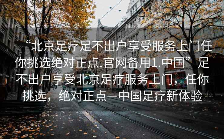 “北京足療足不出戶(hù)享受服務(wù)上門(mén)任你挑選絕對正點(diǎn).官網(wǎng)備用1.中國”足不出戶(hù)享受北京足療服務(wù)上門(mén)，任你挑選，絕對正點(diǎn)—中國足療新體驗